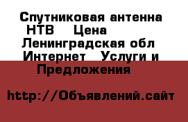 Спутниковая антенна НТВ  › Цена ­ 2 000 - Ленинградская обл. Интернет » Услуги и Предложения   